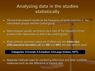 Analyzing data in the studies
statistically
 Clinical trials present results as the frequency of some outcome in the
intervention groups and the control group.
 Meta-analysis usually summarize as a ratio of the frequency of the
events in the intervention to that in the control group.
 Most common summary measure of effect size are odds ratio
(OR),standard deviation (d) but RR and NNT are also seldom used
 Separate methods used for combining effect size and other outcome
measures such as risk difference or hazard ratio
Categories: 0.2-small, 0.5-medium, 0.8-Large (Cohen, 1977).
 