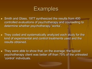 Examples
 Smith and Glass, 1977 synthesized the results from 400
controlled evaluations of psychotherapy and counselling to
determine whether psychotherapy ‗works‘.
 They coded and systematically analyzed each study for the
kind of experimental and control treatments used and the
results obtained.
 They were able to show that, on the average, the typical
psychotherapy client was better off than 75% of the untreated
‗control‘ individuals.
 