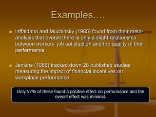 Examples….
 Iaffaldano and Muchinsky (1985) found from their meta-
analysis that overall there is only a slight relationship
between workers‘ job satisfaction and the quality of their
performance.
 Jenkins (1986) tracked down 28 published studies
measuring the impact of financial incentives on
workplace performance.
Only 57% of these found a positive effect on performance and the
overall effect was minimal.
 