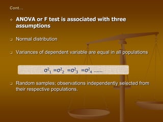 Cont…
 ANOVA or F test is associated with three
assumptions
 Normal distribution
 Variances of dependent variable are equal in all populations
 Random samples; observations independently selected from
their respective populations.
σ2
1 =σ2
2 =σ2
3 =σ2
4 ……
 