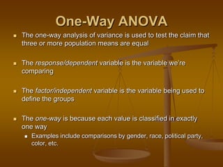 One-Way ANOVA
 The one-way analysis of variance is used to test the claim that
three or more population means are equal
 The response/dependent variable is the variable we‘re
comparing
 The factor/independent variable is the variable being used to
define the groups
 The one-way is because each value is classified in exactly
one way
 Examples include comparisons by gender, race, political party,
color, etc.
 