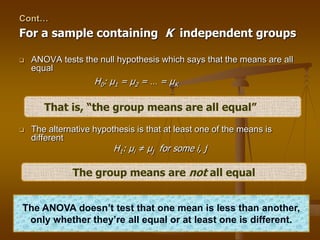 Cont…
For a sample containing K independent groups
 ANOVA tests the null hypothesis which says that the means are all
equal
H0: μ1 = μ2 = … = μK
 The alternative hypothesis is that at least one of the means is
different
H1: μi ≠ μj for some i, j
That is, “the group means are all equal”
The group means are not all equal
The ANOVA doesn’t test that one mean is less than another,
only whether they’re all equal or at least one is different.
 