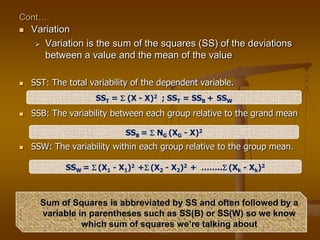 Cont….
 Variation
 Variation is the sum of the squares (SS) of the deviations
between a value and the mean of the value
 SST: The total variability of the dependent variable.
 SSB: The variability between each group relative to the grand mean
 SSW: The variability within each group relative to the group mean.
SST =  (X - X)2 ; SST = SSB + SSW
SSB =  NG (XG - X)2
SSW =  (X1 - X1)2 + (X2 - X2)2 + …….. (Xk - Xk)2
Sum of Squares is abbreviated by SS and often followed by a
variable in parentheses such as SS(B) or SS(W) so we know
which sum of squares we’re talking about
 