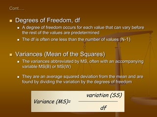 Cont….
 Degrees of Freedom, df
 A degree of freedom occurs for each value that can vary before
the rest of the values are predetermined
 The df is often one less than the number of values (N-1)
 Variances (Mean of the Squares)
 The variances abbreviated by MS, often with an accompanying
variable MS(B) or MS(W)
 They are an average squared deviation from the mean and are
found by dividing the variation by the degrees of freedom
variation (SS)
Variance (MS)=
df
 