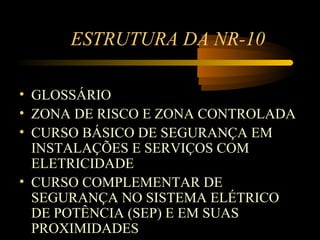 ESTRUTURA DA NR-10

• GLOSSÁRIO
• ZONA DE RISCO E ZONA CONTROLADA
• CURSO BÁSICO DE SEGURANÇA EM
  INSTALAÇÕES E SERVIÇOS COM
  ELETRICIDADE
• CURSO COMPLEMENTAR DE
  SEGURANÇA NO SISTEMA ELÉTRICO
  DE POTÊNCIA (SEP) E EM SUAS
  PROXIMIDADES
 