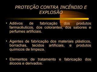 PROTEÇÃO CONTRA INCÊNDIO E
             EXPLOSÃO

• Aditivos   de      fabricação dos    produtos
  farmacêuticos, dos colorantes, dos sabores e
  perfumes artificiais.

• Agentes de fabricação dos materiais plásticos,
  borrachas, tecidos artificiais, e produtos
  químicos de limpeza.

• Elementos de tratamento e fabricação dos
  álcoois e derivados.
 