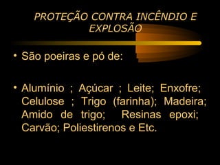 PROTEÇÃO CONTRA INCÊNDIO E
            EXPLOSÃO

• São poeiras e pó de:

• Alumínio ; Açúcar ; Leite; Enxofre;
  Celulose ; Trigo (farinha); Madeira;
  Amido de trigo; Resinas epoxi;
  Carvão; Poliestirenos e Etc.
 