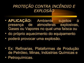 PROTEÇÃO CONTRA INCÊNDIO E
            EXPLOSÃO

• APLICAÇÃO: Ambiente sujeitos à
  presença de atmosferas explosivas,
  Gases ou Vapores no qual uma faísca ou
• do próprio aquecimento do equipamento
• poderá provocar uma explosão.

• Ex: Refinarias, Plataformas de Produção
  de Petróleo, Minas, Indústrias Químicas e
• Petroquímicas.
 