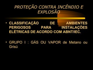 PROTEÇÃO CONTRA INCÊNDIO E
           EXPLOSÃO

• CLASSIFICAÇÃO     DE     AMBIENTES
  PERIGOSOS      PARA    INSTALAÇÕES
  ELÉTRICAS DE ACORDO COM ABNT/IEC.

• GRUPO I : GÁS OU VAPOR de Metano ou
  Grisú
 