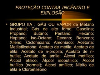 PROTEÇÃO CONTRA INCÊNDIO E
             EXPLOSÃO

• GRUPO IIA : GÁS OU VAPOR de Metano
  Industrial; Gás de alto forno; Gasolina;
  Propano;      Butano;    Pentano;     Hexano;
  Heptano; Iso-Octano; Decano; Benzeno;
  Xileno; Ciclohexano; Amoníaco; Acetona;
  Metiletilcetona; Acetato de metila; Acetato de
  etila; Acetato de n-propila; Acetato de n-
  butila; Acetato de amila; Álccol metílico;
  Álcool etílico; Álcool isobutílico; Álcool
  butílico (normal); Álcool amílico; Nitrito de
  etila e Cloroetileono
 