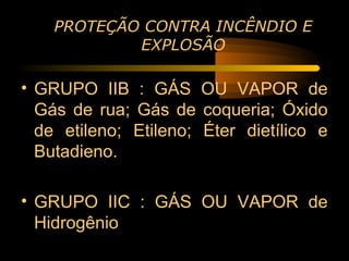 PROTEÇÃO CONTRA INCÊNDIO E
            EXPLOSÃO

• GRUPO IIB : GÁS OU VAPOR de
  Gás de rua; Gás de coqueria; Óxido
  de etileno; Etileno; Éter dietílico e
  Butadieno.

• GRUPO IIC : GÁS OU VAPOR de
  Hidrogênio
 