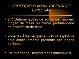 PROTEÇÃO CONTRA INCÊNDIO E
            EXPLOSÃO

• 2.º) Determinações de zonas de risco em
  função da maior ou menor probabilidade
  de ocorrência de risco.

• Zona 0 - Área na qual a mistura explosiva
  está continuamente presente por longos
  períodos.

• Ex: Interior de Reservatórios Inflamáveis.
 