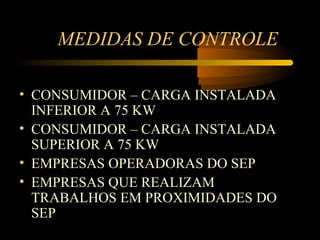 MEDIDAS DE CONTROLE

• CONSUMIDOR – CARGA INSTALADA
  INFERIOR A 75 KW
• CONSUMIDOR – CARGA INSTALADA
  SUPERIOR A 75 KW
• EMPRESAS OPERADORAS DO SEP
• EMPRESAS QUE REALIZAM
  TRABALHOS EM PROXIMIDADES DO
  SEP
 