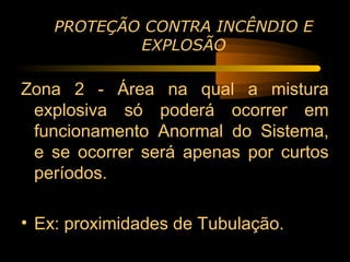 PROTEÇÃO CONTRA INCÊNDIO E
            EXPLOSÃO

Zona 2 - Área na qual a mistura
 explosiva só poderá ocorrer em
 funcionamento Anormal do Sistema,
 e se ocorrer será apenas por curtos
 períodos.

• Ex: proximidades de Tubulação.
 