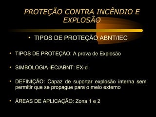 PROTEÇÃO CONTRA INCÊNDIO E
             EXPLOSÃO

       • TIPOS DE PROTEÇÃO ABNT/IEC

• TIPOS DE PROTEÇÃO: A prova de Explosão

• SIMBOLOGIA IEC/ABNT: EX-d

• DEFINIÇÃO: Capaz de suportar explosão interna sem
  permitir que se propague para o meio externo

• ÁREAS DE APLICAÇÃO: Zona 1 e 2
 