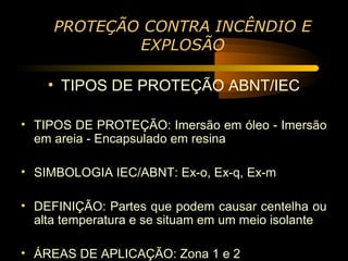 PROTEÇÃO CONTRA INCÊNDIO E
             EXPLOSÃO

    • TIPOS DE PROTEÇÃO ABNT/IEC

• TIPOS DE PROTEÇÃO: Imersão em óleo - Imersão
  em areia - Encapsulado em resina

• SIMBOLOGIA IEC/ABNT: Ex-o, Ex-q, Ex-m

• DEFINIÇÃO: Partes que podem causar centelha ou
  alta temperatura e se situam em um meio isolante

• ÁREAS DE APLICAÇÃO: Zona 1 e 2
 