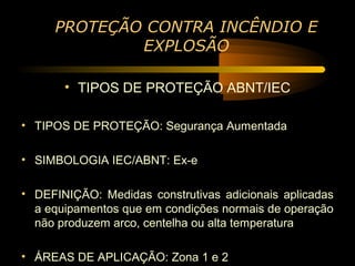 PROTEÇÃO CONTRA INCÊNDIO E
             EXPLOSÃO

       • TIPOS DE PROTEÇÃO ABNT/IEC

• TIPOS DE PROTEÇÃO: Segurança Aumentada

• SIMBOLOGIA IEC/ABNT: Ex-e

• DEFINIÇÃO: Medidas construtivas adicionais aplicadas
  a equipamentos que em condições normais de operação
  não produzem arco, centelha ou alta temperatura

• ÁREAS DE APLICAÇÃO: Zona 1 e 2
 