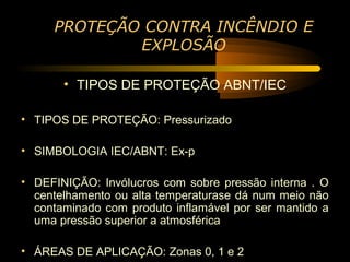 PROTEÇÃO CONTRA INCÊNDIO E
             EXPLOSÃO

       • TIPOS DE PROTEÇÃO ABNT/IEC

• TIPOS DE PROTEÇÃO: Pressurizado

• SIMBOLOGIA IEC/ABNT: Ex-p

• DEFINIÇÃO: Invólucros com sobre pressão interna . O
  centelhamento ou alta temperaturase dá num meio não
  contaminado com produto inflamável por ser mantido a
  uma pressão superior a atmosférica

• ÁREAS DE APLICAÇÃO: Zonas 0, 1 e 2
 