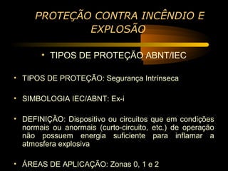 PROTEÇÃO CONTRA INCÊNDIO E
             EXPLOSÃO

       • TIPOS DE PROTEÇÃO ABNT/IEC

• TIPOS DE PROTEÇÃO: Segurança Intrínseca

• SIMBOLOGIA IEC/ABNT: Ex-i

• DEFINIÇÃO: Dispositivo ou circuitos que em condições
  normais ou anormais (curto-circuito, etc.) de operação
  não possuem energia suficiente para inflamar a
  atmosfera explosiva

• ÁREAS DE APLICAÇÃO: Zonas 0, 1 e 2
 