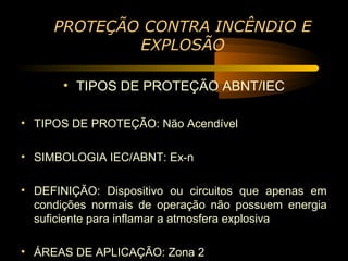 PROTEÇÃO CONTRA INCÊNDIO E
             EXPLOSÃO

       • TIPOS DE PROTEÇÃO ABNT/IEC

• TIPOS DE PROTEÇÃO: Não Acendível

• SIMBOLOGIA IEC/ABNT: Ex-n

• DEFINIÇÃO: Dispositivo ou circuitos que apenas em
  condições normais de operação não possuem energia
  suficiente para inflamar a atmosfera explosiva

• ÁREAS DE APLICAÇÃO: Zona 2
 
