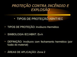 PROTEÇÃO CONTRA INCÊNDIO E
             EXPLOSÃO

       • TIPOS DE PROTEÇÃO ABNT/IEC

• TIPOS DE PROTEÇÃO: Invólucro Hermético

• SIMBOLOGIA IEC/ABNT: Ex-h

• DEFINIÇÃO: Invólucro com fechamento hermético (por
  fusão do material)

• ÁREAS DE APLICAÇÃO: Zona 2
 
