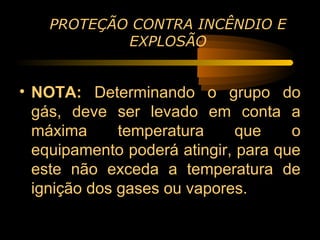 PROTEÇÃO CONTRA INCÊNDIO E
            EXPLOSÃO


• NOTA: Determinando o grupo do
  gás, deve ser levado em conta a
  máxima      temperatura     que    o
  equipamento poderá atingir, para que
  este não exceda a temperatura de
  ignição dos gases ou vapores.
 