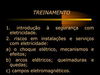 TREINAMENTO


1. introdução à segurança com
  eletricidade.
2. riscos em instalações e serviços
  com eletricidade:
a) o choque elétrico, mecanismos e
  efeitos;
b) arcos elétricos; queimaduras e
  quedas;
c) campos eletromagnéticos.
 