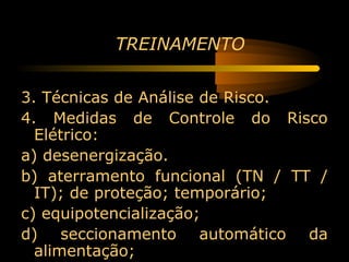 TREINAMENTO


3. Técnicas de Análise de Risco.
4. Medidas de Controle do Risco
  Elétrico:
a) desenergização.
b) aterramento funcional (TN / TT /
  IT); de proteção; temporário;
c) equipotencialização;
d) seccionamento automático da
  alimentação;
 