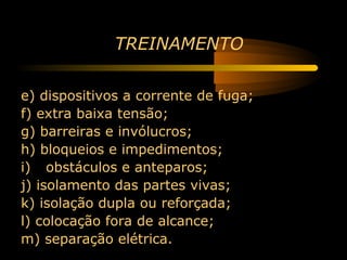 TREINAMENTO

e) dispositivos a corrente de fuga;
f) extra baixa tensão;
g) barreiras e invólucros;
h) bloqueios e impedimentos;
i) obstáculos e anteparos;
j) isolamento das partes vivas;
k) isolação dupla ou reforçada;
l) colocação fora de alcance;
m) separação elétrica.
 