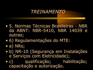 TREINAMENTO


• 5. Normas Técnicas Brasileiras - NBR
  da ABNT: NBR-5410, NBR 14039 e
  outras;
• 6) Regulamentações do MTE:
• a) NRs;
• b) NR-10 (Segurança em Instalações
  e Serviços com Eletricidade);
• c)      qualificação;     habilitação;
  capacitação e autorização.
 