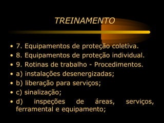 TREINAMENTO


•   7. Equipamentos de proteção coletiva.
•   8. Equipamentos de proteção individual.
•   9. Rotinas de trabalho - Procedimentos.
•   a) instalações desenergizadas;
•   b) liberação para serviços;
•   c) sinalização;
•   d)    inspeções    de    áreas,   serviços,
    ferramental e equipamento;
 