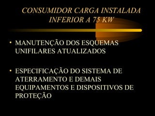 CONSUMIDOR CARGA INSTALADA
        INFERIOR A 75 KW

• MANUTENÇÃO DOS ESQUEMAS
  UNIFILARES ATUALIZADOS

• ESPECIFICAÇÃO DO SISTEMA DE
  ATERRAMENTO E DEMAIS
  EQUIPAMENTOS E DISPOSITIVOS DE
  PROTEÇÃO
 