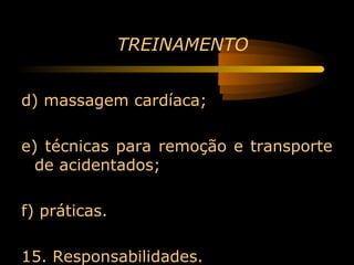 TREINAMENTO


d) massagem cardíaca;

e) técnicas para remoção e transporte
  de acidentados;

f) práticas.

15. Responsabilidades.
 
