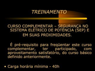 TREINAMENTO

 CURSO COMPLEMENTAR – SEGURANÇA NO
  SISTEMA ELÉTRICO DE POTÊNCIA (SEP) E
       EM SUAS PROXIMIDADES.

  É pré-requisito para freqüentar este curso
 complementar,     ter    participado,   com
 aproveitamento satisfatório, do curso básico
 definido anteriormente.

• Carga horária mínima - 40h
 