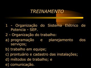 TREINAMENTO


1 - Organização do Sistema Elétrico de
   Potencia - SEP.
2 - Organização do trabalho:
a) programação      e   planejamento      dos
   serviços;
b) trabalho em equipe;
c) prontuário e cadastro das instalações;
d) métodos de trabalho; e
e) comunicação.
 