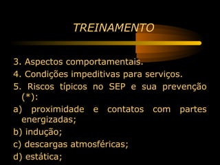 TREINAMENTO


3. Aspectos comportamentais.
4. Condições impeditivas para serviços.
5. Riscos típicos no SEP e sua prevenção
  (*):
a) proximidade e contatos com partes
  energizadas;
b) indução;
c) descargas atmosféricas;
d) estática;
 