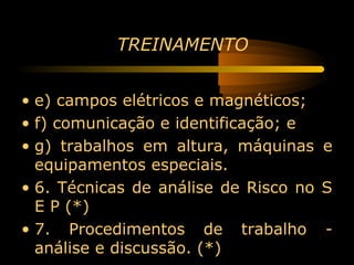 TREINAMENTO


• e) campos elétricos e magnéticos;
• f) comunicação e identificação; e
• g) trabalhos em altura, máquinas e
  equipamentos especiais.
• 6. Técnicas de análise de Risco no S
  E P (*)
• 7. Procedimentos de trabalho -
  análise e discussão. (*)
 