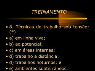 TREINAMENTO


• 8. Técnicas de trabalho sob tensão:
  (*)
• a) em linha viva;
• b) ao potencial;
• c) em áreas internas;
• d) trabalho a distância;
• d) trabalhos noturnos; e
• e) ambientes subterrâneos.
 