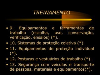 TREINAMENTO


• 9. Equipamentos e ferramentas de
  trabalho (escolha, uso, conservação,
  verificação, ensaios) (*).
• 10. Sistemas de proteção coletiva (*).
• 11. Equipamentos de proteção individual
  (*).
• 12. Posturas e vestuários de trabalho (*).
• 13. Segurança com veículos e transporte
  de pessoas, materiais e equipamentos(*).
 