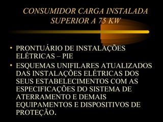 CONSUMIDOR CARGA INSTALADA
        SUPERIOR A 75 KW


• PRONTUÁRIO DE INSTALAÇÕES
  ELÉTRICAS – PIE
• ESQUEMAS UNIFILARES ATUALIZADOS
  DAS INSTALAÇÕES ELÉTRICAS DOS
  SEUS ESTABELECIMENTOS COM AS
  ESPECIFICAÇÕES DO SISTEMA DE
  ATERRAMENTO E DEMAIS
  EQUIPAMENTOS E DISPOSITIVOS DE
  PROTEÇÃO.
 