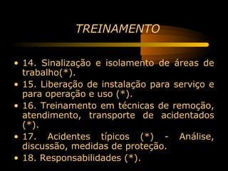 TREINAMENTO

• 14. Sinalização e isolamento de áreas de
  trabalho(*).
• 15. Liberação de instalação para serviço e
  para operação e uso (*).
• 16. Treinamento em técnicas de remoção,
  atendimento, transporte de acidentados
  (*).
• 17. Acidentes típicos (*) - Análise,
  discussão, medidas de proteção.
• 18. Responsabilidades (*).
 