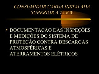 CONSUMIDOR CARGA INSTALADA
       SUPERIOR A 75 KW


• DOCUMENTAÇÃO DAS INSPEÇÕES
  E MEDIÇÕES DO SISTEMA DE
  PROTEÇÃO CONTRA DESCARGAS
  ATMOSFÉRICAS E
  ATERRAMENTOS ELÉTRICOS
 