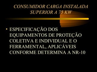 CONSUMIDOR CARGA INSTALADA
       SUPERIOR A 75 KW


• ESPECIFICAÇÃO DOS
  EQUIPAMENTOS DE PROTEÇÃO
  COLETIVA E INDIVIDUAL E O
  FERRAMENTAL, APLICÁVEIS
  CONFORME DETERMINA A NR-10
 