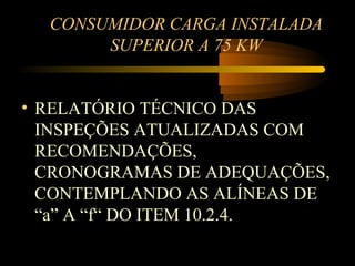 CONSUMIDOR CARGA INSTALADA
       SUPERIOR A 75 KW


• RELATÓRIO TÉCNICO DAS
  INSPEÇÕES ATUALIZADAS COM
  RECOMENDAÇÕES,
  CRONOGRAMAS DE ADEQUAÇÕES,
  CONTEMPLANDO AS ALÍNEAS DE
  “a” A “f“ DO ITEM 10.2.4.
 