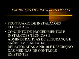 EMPRESAS OPERADORAS DO SEP


• PRONTUÁRIO DE INSTALAÇÕES
  ELÉTRICAS –PIE
• CONJUNTO DE PROCEDIMENTOS E
  INSTRUÇÕES TÉCNICAS E
  ADMINISTRATIVAS DE SEGURANÇA E
  SAÚDE, IMPLANTADAS E
  RELACIONADAS A NR-10 E DESCRIÇÃO
  DAS MEDIDAS DE CONTROLE
  EXISTENTES
 