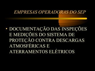 EMPRESAS OPERADORAS DO SEP


• DOCUMENTAÇÃO DAS INSPEÇÕES
  E MEDIÇÕES DO SISTEMA DE
  PROTEÇÃO CONTRA DESCARGAS
  ATMOSFÉRICAS E
  ATERRAMENTOS ELÉTRICOS
 