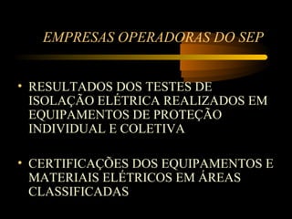 EMPRESAS OPERADORAS DO SEP


• RESULTADOS DOS TESTES DE
  ISOLAÇÃO ELÉTRICA REALIZADOS EM
  EQUIPAMENTOS DE PROTEÇÃO
  INDIVIDUAL E COLETIVA

• CERTIFICAÇÕES DOS EQUIPAMENTOS E
  MATERIAIS ELÉTRICOS EM ÁREAS
  CLASSIFICADAS
 