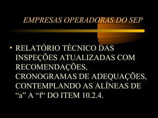 EMPRESAS OPERADORAS DO SEP


• RELATÓRIO TÉCNICO DAS
  INSPEÇÕES ATUALIZADAS COM
  RECOMENDAÇÕES,
  CRONOGRAMAS DE ADEQUAÇÕES,
  CONTEMPLANDO AS ALÍNEAS DE
  “a” A “f“ DO ITEM 10.2.4.
 