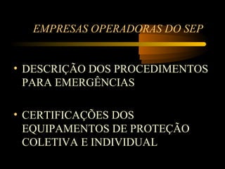EMPRESAS OPERADORAS DO SEP


• DESCRIÇÃO DOS PROCEDIMENTOS
  PARA EMERGÊNCIAS

• CERTIFICAÇÕES DOS
  EQUIPAMENTOS DE PROTEÇÃO
  COLETIVA E INDIVIDUAL
 