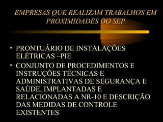 EMPRESAS QUE REALIZAM TRABALHOS EM
        PROXIMIDADES DO SEP


• PRONTUÁRIO DE INSTALAÇÕES
  ELÉTRICAS –PIE
• CONJUNTO DE PROCEDIMENTOS E
  INSTRUÇÕES TÉCNICAS E
  ADMINISTRATIVAS DE SEGURANÇA E
  SAÚDE, IMPLANTADAS E
  RELACIONADAS A NR-10 E DESCRIÇÃO
  DAS MEDIDAS DE CONTROLE
  EXISTENTES
 